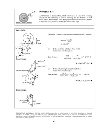 PROBLEM 4.71 
A 40-lb roller, of diameter 8 in., which is to be used on a tile floor, is resting 
directly on the subflooring as shown. Knowing that the thickness of each 
tile is 0.3 in., determine the force P required to move the roller onto the tiles 
if the roller is (a) pushed to the left, (b) pulled to the right. 
= − 
= ° 
P 
= P = 
° ° 
P 
= P = 
° ° 
PROPRIETARY MATERIAL. © 2013 The McGraw-Hill Companies, Inc. All rights reserved. No part of this Manual may be displayed, 
reproduced or distributed in any form or by any means, without the prior written permission of the publisher, or used beyond the limited 
distribution to teachers and educators permitted by McGraw-Hill for their individual course preparation. If you are a student using this Manual, 
you are using it without permission. 
427 
SOLUTION 
 
 
Force Triangle 
 
 
Force Triangle 
 
 
Geometry: For each case as roller comes into contact with tile, 
1 3.7 in. 
cos 
4 in. 
22.332 
α 
α 
(a) Roller pushed to left (three-force body): 
Forces must pass through O. 
Law of sines: 
40 lb 
; 24.87 lb 
sin 37.668 sin 22.332 
P = 24.9 lb 30.0°  
(b) Roller pulled to right (three-force body): 
Forces must pass through O. 
Law of sines: 
40 lb 
; 15.3361 lb 
sin 97.668 sin 22.332 
P =15.34 lb 30.0°  
 
 