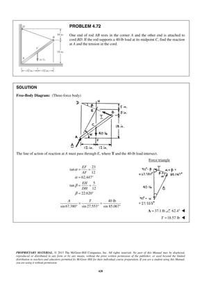 PROBLEM 4.72 
One end of rod AB rests in the corner A and the other end is attached to 
cord BD. If the rod supports a 40-lb load at its midpoint C, find the reaction 
at A and the tension in the cord. 
EF 
AF 
EH 
DH 
A T = = 
° ° 
PROPRIETARY MATERIAL. © 2013 The McGraw-Hill Companies, Inc. All rights reserved. No part of this Manual may be displayed, 
reproduced or distributed in any form or by any means, without the prior written permission of the publisher, or used beyond the limited 
distribution to teachers and educators permitted by McGraw-Hill for their individual course preparation. If you are a student using this Manual, 
you are using it without permission. 
428 
SOLUTION 
Free-Body Diagram: (Three-force body) 
The line of action of reaction at A must pass through E, where T and the 40-lb load intersect. 
Force triangle 
23 
tan 
12 
62.447 
5 
tan 
12 
22.620 
α 
α 
β 
β 
= = 
= ° 
= = 
= ° 
40 lb 
sin 67.380 sin 27.553 sin 85.067° 
A = 37.1 lb 62.4°  
T =18.57 lb  
 