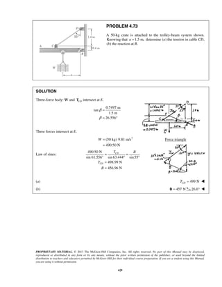 PROBLEM 4.73 
A 50-kg crate is attached to the trolley-beam system shown. 
Knowing that a =1.5 m, determine (a) the tension in cable CD, 
(b) the reaction at B. 
CD 
PROPRIETARY MATERIAL. © 2013 The McGraw-Hill Companies, Inc. All rights reserved. No part of this Manual may be displayed, 
reproduced or distributed in any form or by any means, without the prior written permission of the publisher, or used beyond the limited 
distribution to teachers and educators permitted by McGraw-Hill for their individual course preparation. If you are a student using this Manual, 
you are using it without permission. 
429 
SOLUTION 
Three-force body: W and CD T intersect at E. 
0.7497 m 
tan 
1.5 m 
26.556 
β 
β 
= 
= ° 
Three forces intersect at E. 
(50 kg) 9.81 m/s2 
490.50 N 
W = 
= 
Force triangle 
Law of sines: 
490.50 N 
sin 61.556° sin 63.444 sin 55 
498.99 N 
456.96 N 
CD 
T B 
T 
B 
= = 
° ° 
= 
= 
(a) 499 N CD T =  
(b) B = 457 N 26.6°  
 