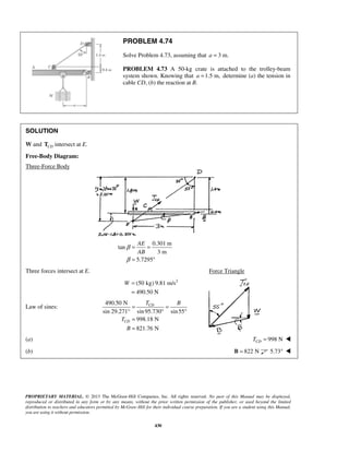 PROBLEM 4.74 
Solve Problem 4.73, assuming that a = 3 m. 
PROBLEM 4.73 A 50-kg crate is attached to the trolley-beam 
system shown. Knowing that a =1.5 m, determine (a) the tension in 
cable CD, (b) the reaction at B. 
AE 
AB 
CD 
PROPRIETARY MATERIAL. © 2013 The McGraw-Hill Companies, Inc. All rights reserved. No part of this Manual may be displayed, 
reproduced or distributed in any form or by any means, without the prior written permission of the publisher, or used beyond the limited 
distribution to teachers and educators permitted by McGraw-Hill for their individual course preparation. If you are a student using this Manual, 
you are using it without permission. 
430 
SOLUTION 
W and CD T intersect at E. 
Free-Body Diagram: 
Three-Force Body 
0.301 m 
tan 
3 m 
5.7295 
β 
β 
= = 
= ° 
Three forces intersect at E. Force Triangle 
(50 kg) 9.81 m/s2 
490.50 N 
W = 
= 
Law of sines: 
490.50 N 
sin 29.271° sin 95.730 sin 55 
998.18 N 
821.76 N 
CD 
T B 
T 
B 
= = 
° ° 
= 
= 
(a) 998 N CD T =  
(b) B = 822 N 5.73°  
 