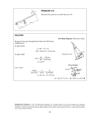 PROBLEM 4.75 
Determine the reactions at A and B when β = 50°. 
α = °− °= ° 
= °= 
AB 
BD 
A B 
= = 
° ° 
= = 
Dimensions in mm 
PROPRIETARY MATERIAL. © 2013 The McGraw-Hill Companies, Inc. All rights reserved. No part of this Manual may be displayed, 
reproduced or distributed in any form or by any means, without the prior written permission of the publisher, or used beyond the limited 
distribution to teachers and educators permitted by McGraw-Hill for their individual course preparation. If you are a student using this Manual, 
you are using it without permission. 
431 
SOLUTION 
Free-Body Diagram: (Three-force body) 
Reaction A must pass through Point D where the 100-N force 
and B intersect. 
In right Δ BCD: 
90 75 15 
BD 250 tan 75 933.01mm 
In right Δ ABD: 
150 mm 
tan 
933.01mm 
9.1333 
γ 
γ 
= = 
= ° 
Force Triangle 
Law of sines: 
100 N 
sin 9.1333° sin15 sin155.867 
163.1N; 257.6 N 
A B 
A =163.1N 74.1° B = 258 N 65.0°  
 
