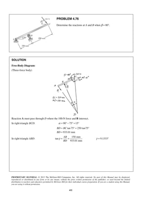 PROBLEM 4.76 
Determine the reactions at A and B when β = 80°. 
= °= ° 
= 
BD BC 
BD 
PROPRIETARY MATERIAL. © 2013 The McGraw-Hill Companies, Inc. All rights reserved. No part of this Manual may be displayed, 
reproduced or distributed in any form or by any means, without the prior written permission of the publisher, or used beyond the limited 
distribution to teachers and educators permitted by McGraw-Hill for their individual course preparation. If you are a student using this Manual, 
you are using it without permission. 
432 
SOLUTION 
Free-Body Diagram: 
(Three-force body) 
Reaction A must pass through D where the 100-N force and B intersect. 
In right triangle BCD: α = 90° − 75° =15° 
tan 75 250 tan75 
933.01 mm 
In right triangle ABD: 
150 mm 
tan 
933.01 mm 
AB 
BD 
γ = = γ = 9.1333° 
 