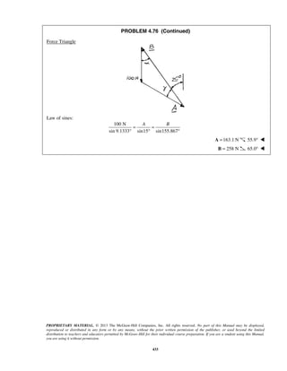 PROBLEM 4.76 (Continued) 
PROPRIETARY MATERIAL. © 2013 The McGraw-Hill Companies, Inc. All rights reserved. No part of this Manual may be displayed, 
reproduced or distributed in any form or by any means, without the prior written permission of the publisher, or used beyond the limited 
distribution to teachers and educators permitted by McGraw-Hill for their individual course preparation. If you are a student using this Manual, 
you are using it without permission. 
433 
Force Triangle 
Law of sines: 
100 N 
= A = 
B sin 9.1333° sin15 sin155.867 
° ° 
 A =163.1 N 55.9°  
 B = 258 N 65.0°  
 