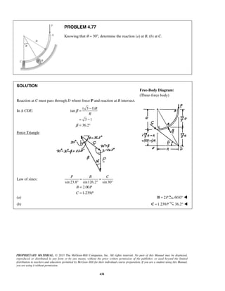 P B C 
= = 
° ° ° 
= 
= 
Free-Body Diagram: 
(Three-force body) 
PROPRIETARY MATERIAL. © 2013 The McGraw-Hill Companies, Inc. All rights reserved. No part of this Manual may be displayed, 
reproduced or distributed in any form or by any means, without the prior written permission of the publisher, or used beyond the limited 
distribution to teachers and educators permitted by McGraw-Hill for their individual course preparation. If you are a student using this Manual, 
you are using it without permission. 
434 
PROBLEM 4.77 
Knowing that θ = 30°, determine the reaction (a) at B, (b) at C. 
SOLUTION 
Reaction at C must pass through D where force P and reaction at B intersect. 
In Δ CDE: 
( 3 1) 
tan 
3 1 
36.2 
R 
R 
β 
β 
= − 
= − 
= ° 
Force Triangle 
Law of sines: 
sin 23.8 sin126.2 sin 30 
2.00 
1.239 
B P 
C P 
(a) B = 2P 60.0°  
(b) C =1.239P 36.2°  
 