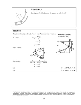 R R 
R 
P B C 
= = 
° ° ° 
= 
= 
Free-Body Diagram: 
(Three-force body) 
PROPRIETARY MATERIAL. © 2013 The McGraw-Hill Companies, Inc. All rights reserved. No part of this Manual may be displayed, 
reproduced or distributed in any form or by any means, without the prior written permission of the publisher, or used beyond the limited 
distribution to teachers and educators permitted by McGraw-Hill for their individual course preparation. If you are a student using this Manual, 
you are using it without permission. 
435 
PROBLEM 4.78 
Knowing that θ = 60°, determine the reaction (a) at B, (b) at C. 
SOLUTION 
Reaction at C must pass through D where force P and reaction at B intersect. 
In ΔCDE: tan 3 
1 
1 
3 
22.9 
β 
β 
− 
= 
= − 
= ° 
Force Triangle 
Law of sines: 
sin 52.9 sin 67.1 sin 60 
1.155 
1.086 
B P 
C P 
(a) B =1.155P 30.0°  
(b) C =1.086P 22.9°  
 