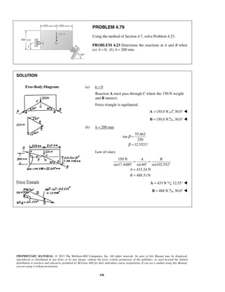 PROBLEM 4.79 
Using the method of Section 4.7, solve Problem 4.23. 
PROBLEM 4.23 Determine the reactions at A and B when 
(a) h = 0, (b) h = 200 mm. 
A B 
PROPRIETARY MATERIAL. © 2013 The McGraw-Hill Companies, Inc. All rights reserved. No part of this Manual may be displayed, 
reproduced or distributed in any form or by any means, without the prior written permission of the publisher, or used beyond the limited 
distribution to teachers and educators permitted by McGraw-Hill for their individual course preparation. If you are a student using this Manual, 
you are using it without permission. 
436 
SOLUTION 
 
 
 
 
 
 
Force Triangle 
 
(a) h = 0 
Reaction A must pass through C where the 150-N weight 
and B interect. 
Force triangle is equilateral. 
A =150.0 N 30.0°  
B =150.0 N 30.0°  
(b) h = 200 mm 
55.662 
tan 
250 
12.5521 
β 
β 
= 
= ° 
Law of sines: 
150 N 
sin17.4480° sin 60 sin102.552 
433.24 N 
488.31N 
A 
B 
= = 
° ° 
= 
= 
A = 433 N 12.55°  
B = 488 N 30.0°  
Free-Body Diagram: 
 