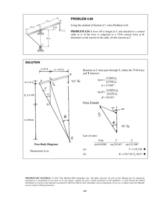 PROBLEM 4.80 
Using the method of Section 4.7, solve Problem 4.24. 
PROBLEM 4.24 A lever AB is hinged at C and attached to a control 
cable at A. If the lever is subjected to a 75-lb vertical force at B, 
determine (a) the tension in the cable, (b) the reaction at C. 
T C = = 
° ° 
PROPRIETARY MATERIAL. © 2013 The McGraw-Hill Companies, Inc. All rights reserved. No part of this Manual may be displayed, 
reproduced or distributed in any form or by any means, without the prior written permission of the publisher, or used beyond the limited 
distribution to teachers and educators permitted by McGraw-Hill for their individual course preparation. If you are a student using this Manual, 
you are using it without permission. 
437 
SOLUTION 
 
 
 
 
 
 
 
 
 
 
 
 
 
 
 
 
 
 
 Dimensions in in. 
 
Reaction at C must pass through E, where the 75-lb force 
and T intersect. 
9.3969 in. 
tan 
8.5798 in. 
47.602 
α 
α 
= 
= ° 
14.0954 in. 
tan 
24.870 in. 
29.543 
β 
β 
= 
= ° 
Force Triangle 
Law of sines: 
75 lb 
sin18.0590° sin 29.543 sin132.398 
(a) T =119.3 lb  
(b) C =178.7 lb 60.5°  
Free-Body Diagram: 
 