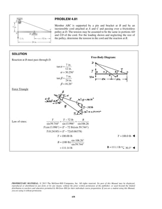 PROBLEM 4.81 
Member ABC is supported by a pin and bracket at B and by an 
inextensible cord attached at A and C and passing over a frictionless 
pulley at D. The tension may be assumed to be the same in portions AD 
and CD of the cord. For the loading shown and neglecting the size of 
the pulley, determine the tension in the cord and the reaction at B. 
Free-Body Diagram: 
= − = 
° ° 
° = − 
= − 
T =100.00 lb T =100.0 lb  
T T B 
PROPRIETARY MATERIAL. © 2013 The McGraw-Hill Companies, Inc. All rights reserved. No part of this Manual may be displayed, 
reproduced or distributed in any form or by any means, without the prior written permission of the publisher, or used beyond the limited 
distribution to teachers and educators permitted by McGraw-Hill for their individual course preparation. If you are a student using this Manual, 
you are using it without permission. 
438 
SOLUTION 
Reaction at B must pass through D. 
7 in. 
tan 
12 in. 
30.256 
7 in. 
tan 
24 in. 
16.26 
α 
α 
β 
β 
= 
= ° 
= 
= ° 
Force Triangle 
Law of sines: 
72 lb 
sin 59.744 sin13.996 sin106.26 
(sin13.996 ) ( 72 lb)(sin 59.744°) 
(0.24185) ( 72)(0.86378) 
T T 
T T 
sin 106.26° 
(100 lb) 
sin 59.744 
111.14 lb 
B = 
° 
= B =111.1 lb 30.3°  
 