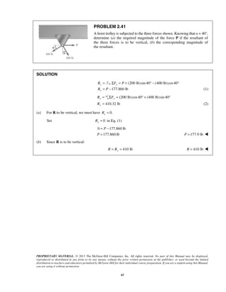 PROBLEM 2.41 
A hoist trolley is subjected to the three forces shown. Knowing that α = 40°, 
determine (a) the required magnitude of the force P if the resultant of 
the three forces is to be vertical, (b) the corresponding magnitude of 
the resultant. 
P 
PROPRIETARY MATERIAL. © 2013 The McGraw-Hill Companies, Inc. All rights reserved. No part of this Manual may be displayed, 
reproduced or distributed in any form or by any means, without the prior written permission of the publisher, or used beyond the limited 
distribution to teachers and educators permitted by McGraw-Hill for their individual course preparation. If you are a student using this Manual, 
you are using it without permission. 
43 
SOLUTION 
x R = (ΣFx = P + 200 lb)sin 40° − (400 lb) cos 40° 
177.860 lb x R = P − (1) 
Ry = (200 lb) cos 40 (400 lb) sin 40 ΣFy = ° + ° 
410.32 lb Ry = (2) 
(a) For R to be vertical, we must have 0. x R = 
Set 0 x R = in Eq. (1) 
0 177.860 lb 
177.860 lb 
P 
= − 
= P = 177.9 lb  
(b) Since R is to be vertical: 
= = 410 lb R Ry R = 410 lb  
 