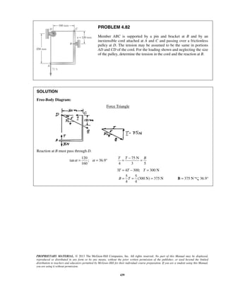 PROBLEM 4.82 
Member ABC is supported by a pin and bracket at B and by an 
inextensible cord attached at A and C and passing over a frictionless 
pulley at D. The tension may be assumed to be the same in portions 
AD and CD of the cord. For the loading shown and neglecting the size 
of the pulley, determine the tension in the cord and the reaction at B. 
α = α = ° 
T = T − = B 
= − = 
= = = B = 375 N 36.9° 
T T T 
B T 
PROPRIETARY MATERIAL. © 2013 The McGraw-Hill Companies, Inc. All rights reserved. No part of this Manual may be displayed, 
reproduced or distributed in any form or by any means, without the prior written permission of the publisher, or used beyond the limited 
distribution to teachers and educators permitted by McGraw-Hill for their individual course preparation. If you are a student using this Manual, 
you are using it without permission. 
439 
SOLUTION 
Free-Body Diagram: 
Force Triangle 
Reaction at B must pass through D. 
120 
tan ; 36.9 
160 
75 N 
4 3 5 
3 4 300; 300 N 
5 5 
(300 N) 375 N 
4 4 
 