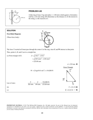 PROBLEM 4.83 
A thin ring of mass 2 kg and radius r = 140 mm is held against a frictionless 
wall by a 125-mm string AB. Determine (a) the distance d, (b) the tension in 
the string, (c) the reaction at C. 
d = AG − CG 
= − 
= 
( ) ( ) 
(265 mm) (140 mm) 
225.00 mm 
T C = = 
PROPRIETARY MATERIAL. © 2013 The McGraw-Hill Companies, Inc. All rights reserved. No part of this Manual may be displayed, 
reproduced or distributed in any form or by any means, without the prior written permission of the publisher, or used beyond the limited 
distribution to teachers and educators permitted by McGraw-Hill for their individual course preparation. If you are a student using this Manual, 
you are using it without permission. 
440 
SOLUTION 
Free-Body Diagram: 
(Three-force body) 
The force T exerted at B must pass through the center G of the ring, since C and W intersect at that point. 
Thus, points A, B, and G are in a straight line. 
(a) From triangle ACG: 2 2 
2 2 
d = 225 mm  
Force Triangle 
W = (2 kg)(9.81 m/s2 ) =19.6200 N 
Law of sines: 
19.6200 N 
265 mm 140 mm 225.00 mm 
(b) T = 23.1 N 
(c) C =12.21N  
 