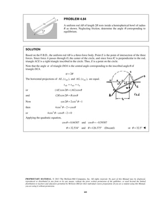 PROBLEM 4.84 
A uniform rod AB of length 2R rests inside a hemispherical bowl of radius 
R as shown. Neglecting friction, determine the angle θ corresponding to 
equilibrium. 
SOLUTION 
Based on the F.B.D., the uniform rod AB is a three-force body. Point E is the point of intersection of the three 
forces. Since force A passes through O, the center of the circle, and since force C is perpendicular to the rod, 
triangle ACE is a right triangle inscribed in the circle. Thus, E is a point on the circle. 
Note that the angle α of triangle DOA is the central angle corresponding to the inscribed angleθ of 
triangle DCA. 
PROPRIETARY MATERIAL. © 2013 The McGraw-Hill Companies, Inc. All rights reserved. No part of this Manual may be displayed, 
reproduced or distributed in any form or by any means, without the prior written permission of the publisher, or used beyond the limited 
distribution to teachers and educators permitted by McGraw-Hill for their individual course preparation. If you are a student using this Manual, 
you are using it without permission. 
441 
α = 2θ 
The horizontal projections of , ( ), AE AE x and , ( ), AG AG x are equal. 
AE AG A x = x = x 
or (AE) cos 2θ = (AG) cosθ 
and (2R) cos 2θ = Rcosθ 
Now cos 2θ = 2cos2θ −1 
then 4cos2θ − 2 = cosθ 
or 4cos2θ − cosθ − 2 = 0 
Applying the quadratic equation, 
cosθ = 0.84307 and cosθ = −0.59307 
θ = 32.534° and θ =126.375° (Discard) or θ = 32.5°  
 