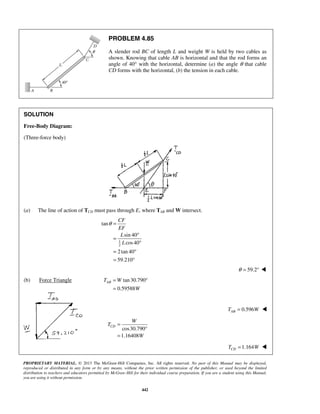 PROBLEM 4.85 
A slender rod BC of length L and weight W is held by two cables as 
shown. Knowing that cable AB is horizontal and that the rod forms an 
angle of 40° with the horizontal, determine (a) the angle θ that cable 
CD forms with the horizontal, (b) the tension in each cable. 
CF 
EF 
L 
L 
= ° 
= 
AB T W 
PROPRIETARY MATERIAL. © 2013 The McGraw-Hill Companies, Inc. All rights reserved. No part of this Manual may be displayed, 
reproduced or distributed in any form or by any means, without the prior written permission of the publisher, or used beyond the limited 
distribution to teachers and educators permitted by McGraw-Hill for their individual course preparation. If you are a student using this Manual, 
you are using it without permission. 
442 
SOLUTION 
Free-Body Diagram: 
(Three-force body) 
(a) The line of action of TCD must pass through E, where TAB and W intersect. 
1 
2 
tan 
sin 40 
cos 40 
2tan 40 
59.210 
θ = 
= ° 
° 
= ° 
= ° 
θ = 59.2°  
(b) Force Triangle tan 30.790 
0.59588 
W 
0.596 AB T = W  
 cos30.790 
1.16408 
CD 
W 
T 
W 
= 
° 
= 
 
 1.164 CD T = W  
 
