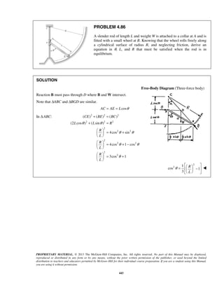 PROBLEM 4.86 
A slender rod of length L and weight W is attached to a collar at A and is 
fitted with a small wheel at B. Knowing that the wheel rolls freely along 
a cylindrical surface of radius R, and neglecting friction, derive an 
equation in θ, L, and R that must be satisfied when the rod is in 
equilibrium. 
( CE ) ( BE ) ( BC 
) 
θ θ 
L L R 
PROPRIETARY MATERIAL. © 2013 The McGraw-Hill Companies, Inc. All rights reserved. No part of this Manual may be displayed, 
reproduced or distributed in any form or by any means, without the prior written permission of the publisher, or used beyond the limited 
distribution to teachers and educators permitted by McGraw-Hill for their individual course preparation. If you are a student using this Manual, 
you are using it without permission. 
443 
SOLUTION 
Free-Body Diagram (Three-force body) 
Reaction B must pass through D where B and W intersect. 
Note that ΔABC and ΔBGD are similar. 
AC = AE = Lcosθ 
In Δ ABC: 2 2 2 
2 2 2 
2 
2 2 
2 
2 2 
2 
2 
(2 cos ) ( sin ) 
4cos sin 
4cos 1 cos 
3cos 1 
R 
L 
R 
L 
R 
L 
θ θ 
θ θ 
θ 
+ = 
+ = 
  = +   
  
  = + −   
  
  = +   
  
2 
2 1 
cos 1 
3 
R 
L 
θ 
   =   −  
   
 
 