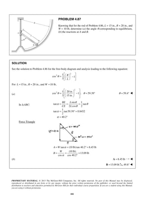 PROBLEM 4.87 
Knowing that for the rod of Problem 4.86, L = 15 in., R = 20 in., and 
W = 10 lb, determine (a) the angle θ corresponding to equilibrium, 
(b) the reactions at A and B. 
SOLUTION 
See the solution to Problem 4.86 for the free-body diagram and analysis leading to the following equation: 
2 
   
=   −  = ° 
θ θ 
   
α θ θ 
BE L 
CE L 
= = = 
= = °= 
= = = 
A W 
W 
PROPRIETARY MATERIAL. © 2013 The McGraw-Hill Companies, Inc. All rights reserved. No part of this Manual may be displayed, 
reproduced or distributed in any form or by any means, without the prior written permission of the publisher, or used beyond the limited 
distribution to teachers and educators permitted by McGraw-Hill for their individual course preparation. If you are a student using this Manual, 
you are using it without permission. 
444 
2 1 
cos 1 
3 
R 
L 
θ 
   =   −  
   
For L =15 in., R = 20 in., and W =10 lb, 
(a) 
2 
2 1 20in. 
cos 1 ; 59.39 
3 15in. 
θ = 59.4°  
In Δ ABC: 
sin 1 
tan tan 
2 cos 2 
1 
tan tan 59.39 0.8452 
2 
40.2 
θ 
α 
α 
= °= 
= ° 
Force Triangle 
tan (10 lb) tan 40.2 8.45 lb 
(10 lb) 
13.09 lb 
cos cos 40.2 
B 
α 
α 
° 
(b) A = 8.45 lb  
B =13.09 lb 49.8°  
 
