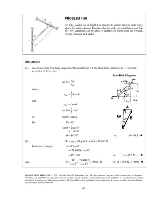 PROBLEM 4.90 
An 8-kg slender rod of length L is attached to collars that can slide freely 
along the guides shown. Knowing that the rod is in equilibrium and that 
β = 30°, determine (a) the angle θ that the rod forms with the vertical, 
(b) the reactions at A and B. 
SOLUTION 
(a) As shown in the free-body diagram of the slender rod AB, the three forces intersect at C. From the 
2 xCB = L θ 
yBC L θ 
β θ 
A =W β 
= ° 
= 45.310 N or A = 45.3 N  
W 
= = = 
PROPRIETARY MATERIAL. © 2013 The McGraw-Hill Companies, Inc. All rights reserved. No part of this Manual may be displayed, 
reproduced or distributed in any form or by any means, without the prior written permission of the publisher, or used beyond the limited 
distribution to teachers and educators permitted by McGraw-Hill for their individual course preparation. If you are a student using this Manual, 
you are using it without permission. 
447 
geometry of the forces: 
Free-Body Diagram: 
tan CB 
BC 
x 
y 
β = 
where 
1 
sin 
and 
cos 
1 
tan tan 
2 
= 
= 
or tanθ = 2 tanβ 
For β = 30° 
tan 2 tan 30 
1.15470 
49.107 
θ 
θ 
= ° 
= 
= ° or θ = 49.1°  
(b) W = mg = (8 kg)(9.81m/s2 ) = 78.480 N 
From force triangle: tan 
(78.480 N) tan 30 
and 
78.480 N 
90.621N 
cos cos30 
B 
β 
° 
or B = 90.6 N 60.0°  
 