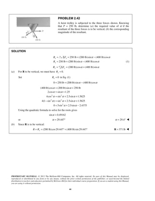 PROBLEM 2.42 
A hoist trolley is subjected to the three forces shown. Knowing 
that P = 250 lb, determine (a) the required value of α if the 
resultant of the three forces is to be vertical, (b) the corresponding 
magnitude of the resultant. 
α = α 
+ 
α = α 
+ 
α = α + α 
+ 
α α α 
(400 lb) cos (200 lb) sin 250 lb 
2cos sin 1.25 
4cos sin 2.5sin 1.5625 
− = + + 
4(1 sin ) sin 2.5sin 1.5625 
= + − 
α α 
PROPRIETARY MATERIAL. © 2013 The McGraw-Hill Companies, Inc. All rights reserved. No part of this Manual may be displayed, 
reproduced or distributed in any form or by any means, without the prior written permission of the publisher, or used beyond the limited 
distribution to teachers and educators permitted by McGraw-Hill for their individual course preparation. If you are a student using this Manual, 
you are using it without permission. 
44 
SOLUTION 
x R = 250 lb ΣFx = + (200 lb)sinα − (400 lb)cosα 
250 lb (200 lb)sin (400 lb)cos x R = + α − α (1) 
Ry = (200 lb) cos (400 lb)sin ΣFy = α + α 
(a) For R to be vertical, we must have 0. x R = 
Set 0 x R = in Eq. (1) 
0 = 250 lb + (200 lb)sinα − (400 lb) cosα 
2 2 
2 2 
2 
0 5sin 2.5sin 2.4375 
Using the quadratic formula to solve for the roots gives 
sinα = 0.49162 
or α = 29.447° α = 29.4°  
(b) Since R is to be vertical: 
(200 lb) cos 29.447 (400 lb) sin 29.447 R = Ry = ° + ° R = 371 lb  
 