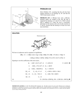 PROBLEM 4.92 
Solve Problem 4.91, assuming that the axle has been 
rotated clockwise in its bearings by 30° and that the 
720-N load remains vertical. 
PROBLEM 4.91 A 200-mm lever and a 240-mm-diameter 
PROPRIETARY MATERIAL. © 2013 The McGraw-Hill Companies, Inc. All rights reserved. No part of this Manual may be displayed, 
reproduced or distributed in any form or by any means, without the prior written permission of the publisher, or used beyond the limited 
distribution to teachers and educators permitted by McGraw-Hill for their individual course preparation. If you are a student using this Manual, 
you are using it without permission. 
449 
pulley are welded to the axle BE that is 
supported by bearings at C and D. If a 720-N vertical 
load is applied at A when the lever is horizontal, 
determine (a) the tension in the cord, (b) the reactions at 
C and D. Assume that the bearing at D does not exert 
any axial thrust. 
SOLUTION 
Dimensions in mm 
We have six unknowns and six equations of equilibrium. 
0: ( 120 ) ΣMC = − k × (Dxi + Dy j) + (120j −160k) ×T i + (80k −173.21i)× (−720j) = 0 
120 120 120 160 57.6 103 124.71 103 0 − Dx j + Dyi − T k − T j+ × i + × k = 
Equating to zero the coefficients of the unit vectors, 
k: −120T +124.71×103 = 0 T =1039.2 N T =1039 N  
: 120 57.6 103 0 480 N i Dy + × = Dy = − 
: 120 160(1039.2) x j − D − 1385.6 N x D = − 
0: x ΣF = 0 x x C + D + T = 1385.6 1039.2 346.4 x C= − = 
0: ΣFy = 720 0 Cy + Dy − = 480 720 1200 N Cy = + = 
0: z ΣF = 0 z C = 
(b) C = (346 N)i + (1200 N)j D = −(1386 N)i − (480 N)j  
 