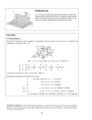 PROBLEM 4.93 
A 4 × 8-ft sheet of plywood weighing 40 lb has been temporarily 
propped against column CD. It rests at A and B on small wooden 
blocks and against protruding nails. Neglecting friction at all 
surfaces of contact, determine the reactions at A, B, and C. 
SOLUTION 
Free-Body Diagram: 
We have five unknowns and six equations of equilibrium. Plywood sheet is free to move in x direction, but 
equilibrium is maintained (ΣFx = 0). 
0: / ( ) / / ( 40 lb) 0 ΣMA = rB A × By j + Bzk + rC A ×Ck + rG A × − j = 
i j k i j k i j k 
+ ° − °+ ° − °= 
5 0 0 4 4sin 60 4cos60 2 2sin 60 2cos60 0 
0 0 0 0 40 0 y z B B C 
PROPRIETARY MATERIAL. © 2013 The McGraw-Hill Companies, Inc. All rights reserved. No part of this Manual may be displayed, 
reproduced or distributed in any form or by any means, without the prior written permission of the publisher, or used beyond the limited 
distribution to teachers and educators permitted by McGraw-Hill for their individual course preparation. If you are a student using this Manual, 
you are using it without permission. 
450 
− 
(4 sin 60 80cos60 ) ( 5 4 ) (5 80) 0 C ° − ° i + − Bz − C j + By − k = 
Equating the coefficients of the unit vectors to zero, 
i: 4Csin 60° − 80cos60° = 0 C =11.5470 lb 
j: 5 4 0 z− B − C = 9.2376 lb z B = 
k: 5 80 0 By − = 16.0000 lb By = 
0: ΣFy = 40 0 Ay + By − = 40 16.0000 24.000 lb Ay = − = 
0: z ΣF = 0 z z A + B + C = 9.2376 11.5470 2.3094 lb z A= − =− 
A = (24.0 lb)j − (2.31 lb)k; B = (16.00 lb)j − (9.24 lb)k; C = (11.55 lb)k  
 