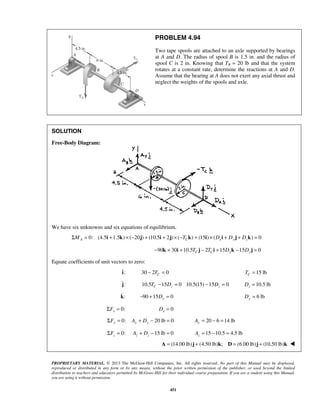 PROBLEM 4.94 
Two tape spools are attached to an axle supported by bearings 
at A and D. The radius of spool B is 1.5 in. and the radius of 
spool C is 2 in. Knowing that TB = 20 lb and that the system 
rotates at a constant rate, determine the reactions at A and D. 
Assume that the bearing at A does not exert any axial thrust and 
neglect the weights of the spools and axle. 
PROPRIETARY MATERIAL. © 2013 The McGraw-Hill Companies, Inc. All rights reserved. No part of this Manual may be displayed, 
reproduced or distributed in any form or by any means, without the prior written permission of the publisher, or used beyond the limited 
distribution to teachers and educators permitted by McGraw-Hill for their individual course preparation. If you are a student using this Manual, 
you are using it without permission. 
451 
SOLUTION 
Free-Body Diagram: 
We have six unknowns and six equations of equilibrium. 
0: (4.5 1.5 ) ( 20 ΣMA = i + k × − j) + (10.5i + 2j) × (−TCk) + (15i) × (Dxi + Dy j + Dzk) = 0 
90 30 10.5 2 15 15 0 − k + i + TC j − TCi + Dyk − Dz j = 
Equate coefficients of unit vectors to zero: 
: i  
30 2 0 C − T = 15 lb C T = 
j: 
 
10.5 15 0 10.5(15) 15 0 C z z T − D = − D = 10.5 lb z D = 
: k  
90 15 0 − + Dy = 6 lb Dy = 
0: x ΣF = 0 x D = 
0: 20 lb 0 ΣFy = Ay + Dy − = 20 6 14 lb Ay = − = 
0: 15 lb 0 z z z ΣF = A + D − = 15 10.5 4.5 lb z A = − = 
A = (14.00 lb)j + (4.50 lb)k; D = (6.00 lb)j + (10.50 lb)k  
 