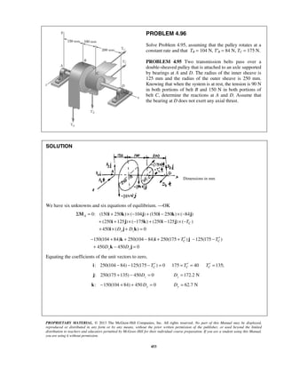 PROBLEM 4.96 
Solve Problem 4.95, assuming that the pulley rotates at a 
constant rate and that TB = 104 N, T′B = 84 N, TC = 175 N. 
PROBLEM 4.95 Two transmission belts pass over a 
double-sheaved pulley that is attached to an axle supported 
by bearings at A and D. The radius of the inner sheave is 
125 mm and the radius of the outer sheave is 250 mm. 
Knowing that when the system is at rest, the tension is 90 N 
in both portions of belt B and 150 N in both portions of 
belt C, determine the reactions at A and D. Assume that 
the bearing at D does not exert any axial thrust. 
Σ = + ×− + − ×− 
M i k j i k j 
+ i + j × − k + i − j 
× − 
+ i × j + k 
= 
− + k + − i + + ′ j 
− − ′ 
+ k − j 
= 
PROPRIETARY MATERIAL. © 2013 The McGraw-Hill Companies, Inc. All rights reserved. No part of this Manual may be displayed, 
reproduced or distributed in any form or by any means, without the prior written permission of the publisher, or used beyond the limited 
distribution to teachers and educators permitted by McGraw-Hill for their individual course preparation. If you are a student using this Manual, 
you are using it without permission. 
453 
SOLUTION 
Dimensions in mm 
We have six unknowns and six equations of equilibrium. —OK 
0: (150 250 ) ( 104 ) (150 250 ) ( 84 ) 
(250 125 ) ( 175 ) (250 125 ) ( ) 
450 ( ) 0 
A 
C 
y z 
T 
D D 
150(104 84) 250(104 84) 250(175 ) 125(175 ) 
C C 
450 450 0 
y z 
T T 
D D 
Equating the coefficients of the unit vectors to zero, 
: 250(104 84) 125(175 ) 0 175 40 135; C C C i − − − T′ = = T′ = T′ = 
: 250(175 135) 450 0 z j + − D = 172.2 N z D = 
: 150(104 84) 450 0 k − + + Dy = 62.7 N Dy = 
 