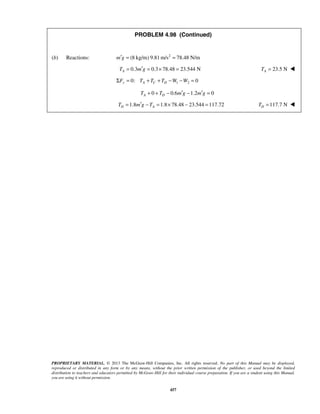 PROBLEM 4.98 (Continued) 
(b) Reactions: m′g = (8 kg/m) 9.81m/s2 = 78.48 N/m 
0.3 0.3 78.48 23.544 N AT = m′g = × = 23.5 N A T =  
0: 1 2 0 ΣFy = TA + TC + TD −W −W = 
0 0.6 1.2 0 A D T + + T − m′g − m′g = 
1.8 1.8 78.48 23.544 117.72 D A T = m′g −T = × − = 117.7 N D T =  
PROPRIETARY MATERIAL. © 2013 The McGraw-Hill Companies, Inc. All rights reserved. No part of this Manual may be displayed, 
reproduced or distributed in any form or by any means, without the prior written permission of the publisher, or used beyond the limited 
distribution to teachers and educators permitted by McGraw-Hill for their individual course preparation. If you are a student using this Manual, 
you are using it without permission. 
457 
 