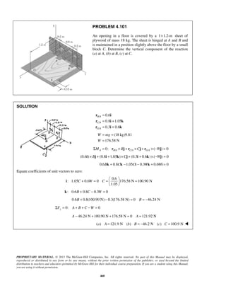 PROBLEM 4.101 
An opening in a floor is covered by a 1×1.2-m sheet of 
plywood of mass 18 kg. The sheet is hinged at A and B and 
is maintained in a position slightly above the floor by a small 
block C. Determine the vertical component of the reaction 
(a) at A, (b) at B, (c) at C. 
= = 
= 
W mg 
W 
C W C 
+ = =   =   
Σ = A + B + C −W = 
PROPRIETARY MATERIAL. © 2013 The McGraw-Hill Companies, Inc. All rights reserved. No part of this Manual may be displayed, 
reproduced or distributed in any form or by any means, without the prior written permission of the publisher, or used beyond the limited 
distribution to teachers and educators permitted by McGraw-Hill for their individual course preparation. If you are a student using this Manual, 
you are using it without permission. 
460 
SOLUTION 
/ 
/ 
/ 
0.6 
0.8 1.05 
0.3 0.6 
B A 
C A 
G A 
= 
= + 
= + 
r i 
r i k 
r i k 
(18 kg)9.81 
176.58 N 
/ / / 0: ( ) 0 A BA CA G A ΣM = r × Bj + r ×Cj + r × −Wj = 
(0.6i)× Bj + (0.8i +1.05k)×Cj + (0.3i + 0.6k) × (−Wj) = 0 
0.6Bk + 0.8Ck −1.05Ci − 0.3Wk + 0.6Wi = 0 
Equate coefficients of unit vectors to zero: 
0.6 
: 1.05 0.6 0 176.58 N 100.90 N 
1.05 
  
i 
k: 0.6B + 0.8C − 0.3W = 0 
0.6B + 0.8(100.90 N) − 0.3(176.58 N) = 0 B = −46.24 N 
0: 0 y F 
A − 46.24 N +100.90 N +176.58 N = 0 A =121.92 N 
(a) A =121.9 N (b) B = −46.2 N (c) C =100.9 N  
 