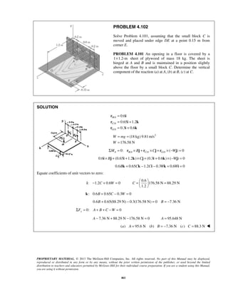 PROBLEM 4.102 
Solve Problem 4.101, assuming that the small block C is 
moved and placed under edge DE at a point 0.15 m from 
corner E. 
PROBLEM 4.101 An opening in a floor is covered by a 
1×1.2-m sheet of plywood of mass 18 kg. The sheet is 
hinged at A and B and is maintained in a position slightly 
above the floor by a small block C. Determine the vertical 
component of the reaction (a) at A, (b) at B, (c) at C. 
= = 
= 
W mg 
W 
− + = =   =   
Σ = A + B + C −W = 
PROPRIETARY MATERIAL. © 2013 The McGraw-Hill Companies, Inc. All rights reserved. No part of this Manual may be displayed, 
reproduced or distributed in any form or by any means, without the prior written permission of the publisher, or used beyond the limited 
distribution to teachers and educators permitted by McGraw-Hill for their individual course preparation. If you are a student using this Manual, 
you are using it without permission. 
461 
SOLUTION 
/ 
/ 
/ 
0.6 
0.65 1.2 
0.3 0.6 
B A 
C A 
G A 
= 
= + 
= + 
r i 
r i k 
r i k 
(18 kg) 9.81m/s2 
176.58 N 
/ / / 0: ( ) 0 A BA CA G A ΣM = r × Bj + r ×Cj + r × −Wj = 
0.6i × Bj + (0.65i +1.2k)×Cj + (0.3i + 0.6k)× (−Wj) = 0 
0.6Bk + 0.65Ck −1.2Ci − 0.3Wk + 0.6Wi = 0 
Equate coefficients of unit vectors to zero: 
0.6 
: 1.2 0.6 0 176.58 N 88.29 N 
1.2 
C W C 
  
i 
k: 0.6B + 0.65C − 0.3W = 0 
0.6B + 0.65(88.29 N) − 0.3(176.58 N) = 0 B = −7.36 N 
0: 0 y F 
A − 7.36 N + 88.29 N −176.58 N = 0 A = 95.648 N 
(a) A = 95.6 N (b) B = −7.36 N (c) C = 88.3 N  
 