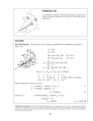 PROBLEM 4.105 
A 2.4-m boom is held by a ball-and-socket joint at C and by two 
cables AD and AE. Determine the tension in each cable and the 
reaction at C. 
SOLUTION 
Free-Body Diagram: Five unknowns and six equations of equilibrium, but equilibrium is maintained 
(ΣMAC = 0). 
1.2 
2.4 
= − i + j − k 
= 
= i + j − k 
= 
 
 
= = AD 
− + − 
= = + − 
i j k i j k 
AD AE T T + + × − = 
− − − 
− T − T 
+ = 
− T + T 
= 
T 
T 
PROPRIETARY MATERIAL. © 2013 The McGraw-Hill Companies, Inc. All rights reserved. No part of this Manual may be displayed, 
reproduced or distributed in any form or by any means, without the prior written permission of the publisher, or used beyond the limited 
distribution to teachers and educators permitted by McGraw-Hill for their individual course preparation. If you are a student using this Manual, 
you are using it without permission. 
465 
B 
A 
= 
= 
r k 
r k 
0.8 0.6 2.4 2.6 m 
0.8 1.2 2.4 2.8 m 
AD AD 
AE AE 
( 0.8 0.6 2.4 ) 
2.6 
(0.8 1.2 2.4 ) 
2.8 
AD 
AE 
AE 
AD T 
T 
AD 
AE T 
T 
AE 
i j k 
i j k 
 
 
0: ( 3 kN) 0 C A AD A AE B ΣM = r ×T + r ×T + r × − j = 
0 0 2.4 0 0 2.4 1.2 ( 3.6 kN) 0 
2.6 2.8 
0.8 0.6 2.4 0.8 1.2 2.4 
k j 
Equate coefficients of unit vectors to zero: 
: 0.55385 1.02857 4.32 0 
AD AE 
: 0.73846 0.68671 0 
AD AE 
i 
j 
(1) 
0.92857 AD AE T = T (2) 
From Eq. (1): 0.55385(0.92857) 1.02857 4.32 0 AE AE − T − T + = 
1.54286 4.32 
2.800 kN 
AE 
AE 
= 
= 2.80 kN AE T =  
 