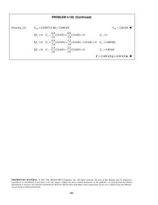 PROBLEM 4.105 (Continued) 
From Eq. (2): 0.92857(2.80) 2.600 kN AD T = = 2.60 kN AD T =  
0.8 0.8 
Σ = − + = = 
0: (2.6 kN) (2.8 kN) 0 0 
F C C 
x x x 
2.6 2.8 
0.6 1.2 
Σ = + + − = = 
0: (2.6 kN) (2.8 kN) (3.6 kN) 0 1.800 kN 
F C C 
y y y 
2.6 2.8 
2.4 2.4 
Σ = − − = = 
0: (2.6 kN) (2.8 kN) 0 4.80 kN 
F C C 
z z z 
2.6 2.8 
PROPRIETARY MATERIAL. © 2013 The McGraw-Hill Companies, Inc. All rights reserved. No part of this Manual may be displayed, 
reproduced or distributed in any form or by any means, without the prior written permission of the publisher, or used beyond the limited 
distribution to teachers and educators permitted by McGraw-Hill for their individual course preparation. If you are a student using this Manual, 
you are using it without permission. 
466 
C = (1.800 kN)j + (4.80 kN)k  
 