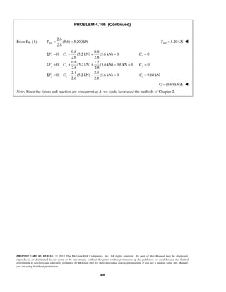 PROBLEM 4.106 (Continued) 
2.8 AD T = = 5.20 kN AD T =  
Σ F = C − + = C 
= 
x x x 
Σ F = C + + − = C 
= 
y y y 
Σ F = C − − = C 
= 
z z z 
PROPRIETARY MATERIAL. © 2013 The McGraw-Hill Companies, Inc. All rights reserved. No part of this Manual may be displayed, 
reproduced or distributed in any form or by any means, without the prior written permission of the publisher, or used beyond the limited 
distribution to teachers and educators permitted by McGraw-Hill for their individual course preparation. If you are a student using this Manual, 
you are using it without permission. 
468 
From Eq. (1): 
2.6 
(5.6) 5.200 kN 
0.8 0.8 
0: (5.2 kN) (5.6 kN) 0 0 
2.6 2.8 
0.6 1.2 
0: (5.2 kN) (5.6 kN) 3.6 kN 0 0 
2.6 2.8 
2.4 2.4 
0: (5.2 kN) (5.6 kN) 0 9.60 kN 
2.6 2.8 
C = (9.60 kN)k  
Note: Since the forces and reaction are concurrent at A, we could have used the methods of Chapter 2. 
 
