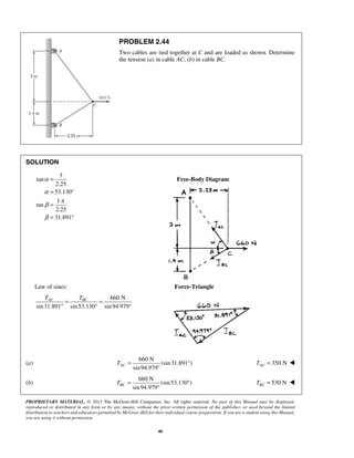 PROBLEM 2.44 
Two cables are tied together at C and are loaded as shown. Determine 
the tension (a) in cable AC, (b) in cable BC. 
TAC TBC = = 
° ° ° 
sin 94.979 AC T= ° 
sin 94.979 BC T= ° 
PROPRIETARY MATERIAL. © 2013 The McGraw-Hill Companies, Inc. All rights reserved. No part of this Manual may be displayed, 
reproduced or distributed in any form or by any means, without the prior written permission of the publisher, or used beyond the limited 
distribution to teachers and educators permitted by McGraw-Hill for their individual course preparation. If you are a student using this Manual, 
you are using it without permission. 
46 
SOLUTION 
3 
tan 
2.25 
53.130 
1.4 
tan 
2.25 
31.891 
α 
α 
β 
β 
= 
= ° 
= 
= ° 
Free-Body Diagram 
Law of sines: Force-Triangle 
660 N 
sin 31.891 sin 53.130 sin 94.979 
(a) 
660 N 
(sin 31.891 ) 
° 
350 N AC T =  
(b) 
660 N 
(sin 53.130 ) 
° 
530 N BC T =  
 