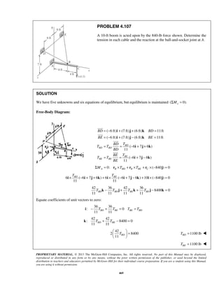 PROBLEM 4.107 
A 10-ft boom is acted upon by the 840-lb force shown. Determine the 
tension in each cable and the reaction at the ball-and-socket joint at A. 
SOLUTION 
We have five unknowns and six equations of equilibrium, but equilibrium is maintained (ΣMx = 0). 
= − i + j + k 
= 
= − i + j − k 
= 
= = −+ + 
BD BD 
BE BE 
BD 
= = −+ − 
TBD TBE i × − i + j + k + i × − i + j − k + i × − j = 
11 11 11 11 BD BD BE BE T k − T j + T k + T j − k = 
11 11 BD BE BE BD i − T + T = T = T 
11 11 BD BE k T + T − = 
  =   
  
PROPRIETARY MATERIAL. © 2013 The McGraw-Hill Companies, Inc. All rights reserved. No part of this Manual may be displayed, 
reproduced or distributed in any form or by any means, without the prior written permission of the publisher, or used beyond the limited 
distribution to teachers and educators permitted by McGraw-Hill for their individual course preparation. If you are a student using this Manual, 
you are using it without permission. 
469 
Free-Body Diagram: 
( 6 ft) (7 ft) (6 ft) 11 ft 
( 6 ft) (7 ft) (6 ft) 11 ft 
( 6 7 6 ) 
11 
( 6 7 6 ) 
11 
BD BD 
BE 
BE BE 
BD T 
T T 
BD 
BE T 
T T 
BE 
i j k 
i j k 
 
 
 
 
0: ( 840 ) 0 A B BD B BE C ΣM = r ×T + r ×T + r × − j = 
6 ( 6 7 6 ) 6 ( 6 7 6 ) 10 ( 840) 0 
11 11 
42 36 42 36 
8400 0 
Equate coefficients of unit vectors to zero: 
36 36 
: 0 
42 42 
: 8400 0 
42 
2 8400 
11 TBD 
1100 lb BD T =  
1100 lb BE T =  
 