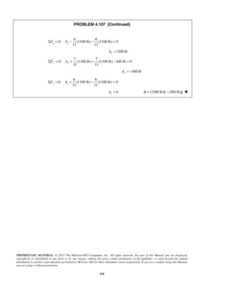 PROBLEM 4.107 (Continued) 
11 11 ΣFx = Ax − − = 
11 11 y y ΣF = A + + − = 
11 11 z z ΣF = A + − = 
PROPRIETARY MATERIAL. © 2013 The McGraw-Hill Companies, Inc. All rights reserved. No part of this Manual may be displayed, 
reproduced or distributed in any form or by any means, without the prior written permission of the publisher, or used beyond the limited 
distribution to teachers and educators permitted by McGraw-Hill for their individual course preparation. If you are a student using this Manual, 
you are using it without permission. 
470 
6 6 
0: (1100 lb) (1100 lb) 0 
1200 lb x A = 
7 7 
0: (1100 lb) (1100 lb) 840 lb 0 
560 lb Ay = − 
6 6 
0: (1100 lb) (1100 lb) 0 
0 z A = A = (1200 lb)i − (560 lb)j  
 