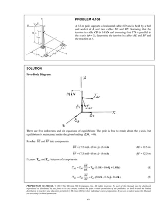 PROBLEM 4.108 
A 12-m pole supports a horizontal cable CD and is held by a ball 
and socket at A and two cables BE and BF. Knowing that the 
tension in cable CD is 14 kN and assuming that CD is parallel to 
the x-axis (φ = 0), determine the tension in cables BE and BF and 
the reaction at A. 
 
 
 
 
 
BE 
T = = i − j + k 
 
BF 
T = = i − j − k 
PROPRIETARY MATERIAL. © 2013 The McGraw-Hill Companies, Inc. All rights reserved. No part of this Manual may be displayed, 
reproduced or distributed in any form or by any means, without the prior written permission of the publisher, or used beyond the limited 
distribution to teachers and educators permitted by McGraw-Hill for their individual course preparation. If you are a student using this Manual, 
you are using it without permission. 
471 
SOLUTION 
Free-Body Diagram: 
There are five unknowns and six equations of equilibrium. The pole is free to rotate about the y-axis, but 
equilibrium is maintained under the given loading (ΣMy = 0). 
Resolve BE 
and BF 
into components: 
BE = (7.5 m)i − (8 m)j + (6 m)k 
BE =12.5 m 
BF = (7.5 m)i − (8 m)j − (6 m)k 
BF =12.5 m 
Express BE T and BF T in terms of components: 
T T 
(0.60 0.64 0.48 ) BE BE BE 
BE 
(1) 
T T 
(0.60 0.64 0.48 ) BF BF BF 
BF 
(2) 
 