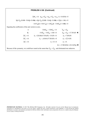 PROBLEM 4.108 (Continued) 
0: / / / ( 14 kN) 0 ΣMA = rB A ×TBE + rB A ×TBF + rC A × − i = 
8 (0.60 0.64 0.48 ) 8 (0.60 0.64 0.48 ) 12 ( 14 ) 0 BE BF j×T i − j + k + j×T i − j − k + j× − i = 
4.8 3.84 4.8 3.84 168 0 BE BE BF BF − T k + T i − T k − T i + k = 
PROPRIETARY MATERIAL. © 2013 The McGraw-Hill Companies, Inc. All rights reserved. No part of this Manual may be displayed, 
reproduced or distributed in any form or by any means, without the prior written permission of the publisher, or used beyond the limited 
distribution to teachers and educators permitted by McGraw-Hill for their individual course preparation. If you are a student using this Manual, 
you are using it without permission. 
472 
Equating the coefficients of the unit vectors to zero, 
i: 3.84 3.84 0 BE BF T − T = BE BF T = T 
k: 4.8 4.8 168 0 BE BF − T − T + = 17.50 kN BE BF T = T =  
0: x ΣF = 2(0.60)(17.50 kN) 14 kN 0 x A+ − = 7.00 kN x A = 
0: ΣFy = (0.64) (17.50 kN) 0 Ay − z = 22.4 kN Ay = 
0: z ΣF = 0 0 z A + = 0 z A = 
A = −(7.00 kN)i + (22.4 kN)j  
Because of the symmetry, we could have noted at the outset that BF BE T = T and eliminated one unknown. 
 