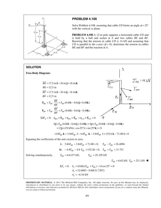 PROBLEM 4.109 
Solve Problem 4.108, assuming that cable CD forms an angle φ = 25° 
with the vertical xy plane. 
PROBLEM 4.108 A 12-m pole supports a horizontal cable CD and 
is held by a ball and socket at A and two cables BE and BF. 
Knowing that the tension in cable CD is 14 kN and assuming that 
CD is parallel to the x-axis (φ = 0), determine the tension in cables 
BE and BF and the reaction at A. 
BE 
BE 
BF 
BF 
= i − j + 
k 
= 
= i − j − 
k 
= 
= BE 
= − + 
T T T 
i j k 
BE 
BF 
= = − − 
T T T 
i j k 
×TBE − + + ×TBF − − 
+ × − ° + ° = 
j i j k j i j k 
j i k 
Σ F = A + T + T 
− °= 
x x BF BE 
A 
A 
PROPRIETARY MATERIAL. © 2013 The McGraw-Hill Companies, Inc. All rights reserved. No part of this Manual may be displayed, 
reproduced or distributed in any form or by any means, without the prior written permission of the publisher, or used beyond the limited 
distribution to teachers and educators permitted by McGraw-Hill for their individual course preparation. If you are a student using this Manual, 
you are using it without permission. 
473 
SOLUTION 
Free-Body Diagram: 
(7.5 m) (8 m) (6 m) 
12.5 m 
(7.5 m) (8 m) (6 m) 
12.5 m 
(0.60 0.64 0.48 ) 
(0.60 0.64 0.48 ) 
BE BE BE 
BF BF BF 
BF 
 
 
 
 
0: / / / 0 ΣMA = rB A ×TBE + rB A ×TBF + rC A ×TCD = 
8 (0.60 0.64 0.48 ) 8 (0.60 0.64 0.48 ) 
12 (19 kN)( cos25 sin 25 ) 0 
4.8 3.84 4.8 3.84 152.6 71.00 0 BE BE BF BF − T k + T i − T k − T i + k − i = 
Equating the coefficients of the unit vectors to zero, 
3.84 3.84 71.00 0; 18.4896 BE BF BF BE i: T − T + = T −T = 
4.8 4.8 152.26 0; 31.721 BE BF BF BE k: − T − T + = T + T = 
Solving simultaneously, 6.6157 kN; BE T = 25.105 kN BF T = 
6.62 kN; 25.1 kN BE BF T = T =  
0: (0.60) ( ) 14cos25 0 
12.6883 0.60(31.7207) 
6.34 kN 
x 
x 
= − 
= − 
 