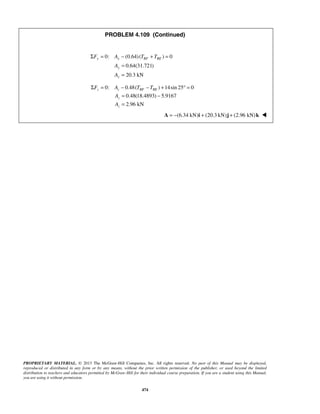 PROBLEM 4.109 (Continued) 
Σ = − + = 
0: (0.64) ( ) 0 
F A T T 
y y BF BE 
0.64(31.721) 
20.3 kN 
A 
A 
Σ F = A − T − T 
+ °= 
z z BF BE 
A 
A 
PROPRIETARY MATERIAL. © 2013 The McGraw-Hill Companies, Inc. All rights reserved. No part of this Manual may be displayed, 
reproduced or distributed in any form or by any means, without the prior written permission of the publisher, or used beyond the limited 
distribution to teachers and educators permitted by McGraw-Hill for their individual course preparation. If you are a student using this Manual, 
you are using it without permission. 
474 
y 
y 
= 
= 
0: 0.48( ) 14sin 25 0 
0.48(18.4893) 5.9167 
2.96 kN 
z 
z 
= − 
= 
(6.34 A = − kN)i + (20.3 kN)j + (2.96 kN)k  
 
