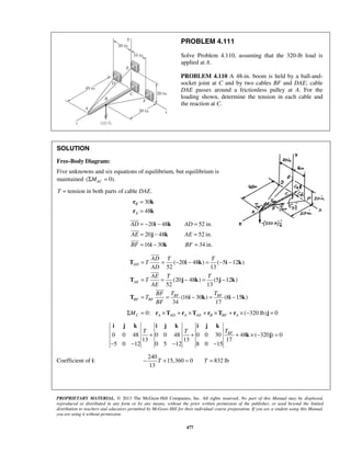 PROBLEM 4.111 
Solve Problem 4.110, assuming that the 320-lb load is 
applied at A. 
PROBLEM 4.110 A 48-in. boom is held by a ball-and-socket 
= − i − k 
= 
= j − k 
= 
= i − k 
= 
 
 
 
 
AD T T 
T 
AD 
AE T T 
T 
AE 
= = − − = − − 
T i k i k 
 
= = − = − 
T j k j k 
 
= = − = − 
T i k i k 
i j k i j k i j k 
BF T T T + + + × − = 
− − − − 
− T + = T = 
PROPRIETARY MATERIAL. © 2013 The McGraw-Hill Companies, Inc. All rights reserved. No part of this Manual may be displayed, 
reproduced or distributed in any form or by any means, without the prior written permission of the publisher, or used beyond the limited 
distribution to teachers and educators permitted by McGraw-Hill for their individual course preparation. If you are a student using this Manual, 
you are using it without permission. 
477 
joint at C and by two cables BF and DAE; cable 
DAE passes around a frictionless pulley at A. For the 
loading shown, determine the tension in each cable and 
the reaction at C. 
SOLUTION 
Free-Body Diagram: 
Five unknowns and six equations of equilibrium, but equilibrium is 
maintained (ΣMAC = 0). 
T = tension in both parts of cable DAE. 
30 
48 
B 
A 
= 
= 
r k 
r k 
20 48 52 in. 
20 48 52 in. 
16 30 34 in. 
AD AD 
AE AE 
BF BF 
( 20 48 ) ( 5 12 ) 
52 13 
(20 48 ) (5 12 ) 
52 13 
(16 30 ) (8 15 ) 
34 17 
AD 
AE 
BF BF 
BF BF 
BF T T 
T 
BF 
0: ( 320 lb) 0 C A AD A AE B BF A ΣM = r ×T + r ×T + r ×T + r × − j = 
0 0 48 0 0 48 0 0 30 48 ( 320 ) 0 
13 13 17 
5 0 12 0 5 12 8 0 15 
k j 
Coefficient of i: 
240 
15,360 0 832 lb 
13 
 