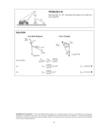 PROBLEM 2.45 
Knowing that α = 20°, determine the tension (a) in cable AC, 
(b) in rope BC. 
AC BC T T = = 
° ° ° 
sin 65 TAC = ° 
sin 65 TBC = ° 
PROPRIETARY MATERIAL. © 2013 The McGraw-Hill Companies, Inc. All rights reserved. No part of this Manual may be displayed, 
reproduced or distributed in any form or by any means, without the prior written permission of the publisher, or used beyond the limited 
distribution to teachers and educators permitted by McGraw-Hill for their individual course preparation. If you are a student using this Manual, 
you are using it without permission. 
47 
SOLUTION 
Free-Body Diagram Force Triangle 
Law of sines: 
1200 lb 
sin 110 sin 5 sin 65 
(a) 
1200 lb 
sin 110 
° 
1244 lb AC T =  
(b) 
1200 lb 
sin 5 
° 
115.4 lb BC T =  
 