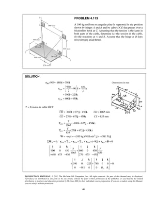 PROBLEM 4.113 
A 100-kg uniform rectangular plate is supported in the position 
shown by hinges A and B and by cable DCE that passes over a 
frictionless hook at C. Assuming that the tension is the same in 
both parts of the cable, determine (a) the tension in the cable, 
(b) the reactions at A and B. Assume that the hinge at B does 
not exert any axial thrust. 
− = 
r (960 180) i 780 
i 
= − i + j − k 
= 
= i + j − k 
= 
 
 
= − + − 
T i j k 
( 690 675 450 ) 
= + − 
= − = − = − 
T i j k 
W i j j 
i j k i j k 
T T 
i j k i j k 
PROPRIETARY MATERIAL. © 2013 The McGraw-Hill Companies, Inc. All rights reserved. No part of this Manual may be displayed, 
reproduced or distributed in any form or by any means, without the prior written permission of the publisher, or used beyond the limited 
distribution to teachers and educators permitted by McGraw-Hill for their individual course preparation. If you are a student using this Manual, 
you are using it without permission. 
481 
SOLUTION 
/ 
/ 
/ 
960 450 
90 
2 2 
390 225 
600 450 
B A 
G A 
C A 
=  −  +   
  
= + 
= + 
r i k 
i k 
r i k 
Dimensions in mm 
T = Tension in cable DCE 
690 675 450 1065 mm 
270 675 450 855 mm 
CD CD 
CE CE 
2 
1065 
(270 675 450 ) 
855 
(100 kg)(9.81m/s ) (981N) 
CD 
CE 
T 
T 
mg 
/ / / / 0: ( ) 0 A CA CD CA CE GA BA ΣM = r ×T + r ×T + r × −Wj + r ×B = 
600 0 450 600 0 450 
1065 855 
690 675 450 270 675 450 
390 0 225 780 0 0 0 
0 981 0 0 B y B 
z 
+ 
− − − 
+ + = 
− 
 