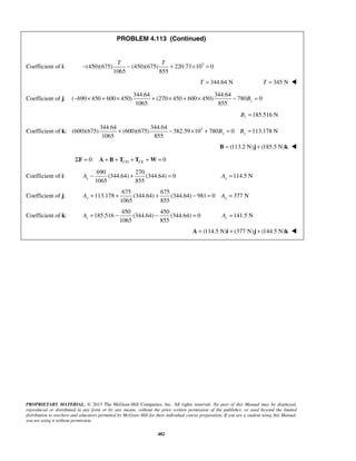 PROBLEM 4.113 (Continued) 
T T − − + × = 
Coefficient of i: (450)(675) (450)(675) 220.73 103 0 
1065 855 
1065 855 z − × + × + × + × − B = 
1065 855 y y + − × + B = B = 
1065 855 x A− + = 114.5 N x A = 
1065 855 y y A + + + − = A = 
1065 855 z A+ − − = 141.5 N z A = 
PROPRIETARY MATERIAL. © 2013 The McGraw-Hill Companies, Inc. All rights reserved. No part of this Manual may be displayed, 
reproduced or distributed in any form or by any means, without the prior written permission of the publisher, or used beyond the limited 
distribution to teachers and educators permitted by McGraw-Hill for their individual course preparation. If you are a student using this Manual, 
you are using it without permission. 
482 
T = 344.64 N T = 345 N  
Coefficient of j: 
344.64 344.64 
( 690 450 600 450) (270 450 600 450) 780 0 
185.516 N z B = 
Coefficient of k: 3 344.64 344.64 
(600)(675) (600)(675) 382.59 10 780 0 113.178 N 
B = (113.2 N)j + (185.5 N)k  
0: 0 CD CE ΣF = A + B + T + T +W = 
Coefficient of i: 
690 270 
(344.64) (344.64) 0 
Coefficient of j: 
675 675 
113.178 (344.64) (344.64) 981 0 377 N 
Coefficient of k: 
450 450 
185.516 (344.64) (344.64) 0 
A = (114.5 N)i + (377 N)j + (144.5 N)k  
 