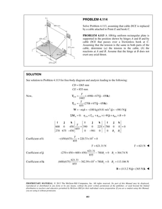 PROBLEM 4.114 
Solve Problem 4.113, assuming that cable DCE is replaced 
by a cable attached to Point E and hook C. 
PROBLEM 4.113 A 100-kg uniform rectangular plate is 
supported in the position shown by hinges A and B and by 
cable DCE that passes over a frictionless hook at C. 
Assuming that the tension is the same in both parts of the 
cable, determine (a) the tension in the cable, (b) the 
reactions at A and B. Assume that the hinge at B does not 
exert any axial thrust. 
SOLUTION 
See solution to Problem 4.113 for free-body diagram and analysis leading to the following: 
1065 mm 
855 mm 
= − + − 
T i j k 
( 690 675 450 ) 
= + − 
= − = − = − 
T i j k 
W i j j 
i j k i j k i j k 
T 
+ + = 
T − + × = 
855 z z × + × − B = B = 
855 y y − × + B = B = 
PROPRIETARY MATERIAL. © 2013 The McGraw-Hill Companies, Inc. All rights reserved. No part of this Manual may be displayed, 
reproduced or distributed in any form or by any means, without the prior written permission of the publisher, or used beyond the limited 
distribution to teachers and educators permitted by McGraw-Hill for their individual course preparation. If you are a student using this Manual, 
you are using it without permission. 
483 
CD 
CE 
= 
= 
Now, 
2 
1065 
(270 675 450 ) 
855 
(100 kg)(9.81 m/s ) (981 N) 
CD 
CE 
T 
T 
mg 
0: / / ( ) / 0 ΣMA = rC A ×TCE + rG A × −Wj + rB A × B = 
600 0 450 390 0 225 780 0 0 0 
855 
270 675 450 0 981 0 0 B B 
y z 
− − 
Coefficient of i: (450)(675) 220.73 103 0 
855 
T = 621.31 N T = 621 N  
Coefficient of j: 
621.31 
(270 450 600 450) 780 0 364.74 N 
Coefficient of k: 3 621.31 
(600)(675) 382.59 10 780 0 113.186 N 
B = (113.2 N)j + (365 N)k  
 