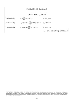 PROBLEM 4.114 (Continued) 
ΣF = 0: A + B + TCE +W= 0 
855 x A+ = 196.2 N x A = − 
855 y A+ + − = 377.3 N Ay = 
855 z A + − = = −37.7 N z A  
PROPRIETARY MATERIAL. © 2013 The McGraw-Hill Companies, Inc. All rights reserved. No part of this Manual may be displayed, 
reproduced or distributed in any form or by any means, without the prior written permission of the publisher, or used beyond the limited 
distribution to teachers and educators permitted by McGraw-Hill for their individual course preparation. If you are a student using this Manual, 
you are using it without permission. 
484 
Coefficient of i: 
270 
(621.31) 0 
Coefficient of j: 
675 
113.186 (621.31) 981 0 
Coefficient of k: 
450 
364.74 (621.31) 0 
  A = −(196.2 N)i + (377 N)j − (37.7 N)k  
 
