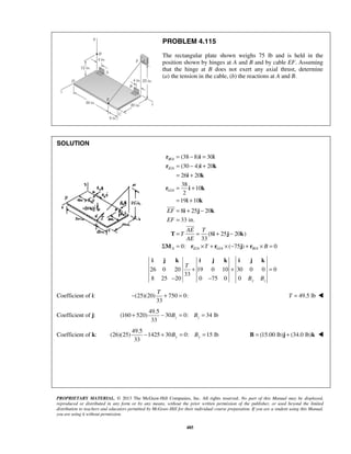 PROBLEM 4.115 
The rectangular plate shown weighs 75 lb and is held in the 
position shown by hinges at A and B and by cable EF. Assuming 
that the hinge at B does not exert any axial thrust, determine 
(a) the tension in the cable, (b) the reactions at A and B. 
= − = 
= − + 
= + 
= + 
= + 
= + − 
= 
= = + − 
r i i 
r i k 
(38 8) 30 
(30 4) 20 
26 i 20 
k 
38 
r i k 
10 
2 
19 10 
8 25 20 
33 in. 
i k 
i j k 
T (8 i 25 j 20 k 
) 
M r r j r 
AE T 
T 
AE 
33 
EF 
EF 
Σ = × + ×− + × = 
0: T ( 75 ) B 
0 
i j k i j k i j k 
T 
+ + = 
T − + = T = 49.5 lb  
33 z z + − B = B = 
33 y y − + B = B = B = (15.00 lb)j + (34.0 lb)k  
PROPRIETARY MATERIAL. © 2013 The McGraw-Hill Companies, Inc. All rights reserved. No part of this Manual may be displayed, 
reproduced or distributed in any form or by any means, without the prior written permission of the publisher, or used beyond the limited 
distribution to teachers and educators permitted by McGraw-Hill for their individual course preparation. If you are a student using this Manual, 
you are using it without permission. 
485 
SOLUTION 
/ 
/ 
/ 
/ / / 
 
 
B A 
E A 
G A 
A EA G A B A 
26 0 20 19 0 10 30 0 0 0 
33 
8 25 20 0 75 0 0 B B 
y z 
− − 
Coefficient of i: (25)(20) 750 0: 
33 
Coefficient of j: 
49.5 
(160 520) 30 0: 34 lb 
Coefficient of k: 
49.5 
(26)(25) 1425 30 0: 15 lb 
 
 
 
 
 