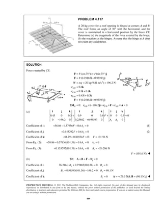 PROBLEM 4.117 
A 20-kg cover for a roof opening is hinged at corners A and B. 
The roof forms an angle of 30° with the horizontal, and the 
cover is maintained in a horizontal position by the brace CE. 
Determine (a) the magnitude of the force exerted by the brace, 
(b) the reactions at the hinges. Assume that the hinge at A does 
not exert any axial thrust. 
= °+ ° 
= + 
= = = 
= 
= + 
= + 
= + 
F i j 
F i j 
r k 
r i k 
r i k 
F i j 
i j k i j k i j k 
+ + = 
PROPRIETARY MATERIAL. © 2013 The McGraw-Hill Companies, Inc. All rights reserved. No part of this Manual may be displayed, 
reproduced or distributed in any form or by any means, without the prior written permission of the publisher, or used beyond the limited 
distribution to teachers and educators permitted by McGraw-Hill for their individual course preparation. If you are a student using this Manual, 
you are using it without permission. 
489 
SOLUTION 
Force exerted by CE: 
2 
/ 
/ 
/ 
(cos75 ) (sin 75 ) 
(0.25882 0.96593 ) 
20 kg(9.81m/s ) 196.2 N 
0.6 
0.9 0.6 
0.45 0.3 
(0.25882 0.96593 ) 
A B 
C B 
G B 
F F 
F 
W mg 
F 
/ / / ΣMB = 0: rG B × (−196.2j) + rC B × F + rA B × A = 0 
(a) 
0.45 0 0.3 0.9 0 0.6 F 
0 0 0.6 0 
0 − 196.2 0 0.25882 + 
0.96593 0 A A 
0 x y 
Coefficient of i : 58.86 0.57956 0.6 0 + − F − Ay = (1) 
Coefficient of j: 0.155292 0.6 0 x + F + A = (2) 
Coefficient of k: −88.29 + 0.86934F = 0: F =101.56 N 
From Eq. (2): 58.86 0.57956(101.56) 0.6 0 0 + − − Ay = Ay = 
From Eq. (3): 0.155292(101.56) 0.6 0 26.286 N x x + + A = A = − 
F = (101.6 N)  
(b) ΣF: A + B + F −Wj = 0 
Coefficient of i: 26.286 0.25882(101.56) 0 0 x x + B + = B = 
Coefficient of j: 0.96593(101.56) 196.2 0 98.1N By + − = By = 
Coefficient of k: 0 z B = A = −(26.3 N)i; B = (98.1N)j  
 