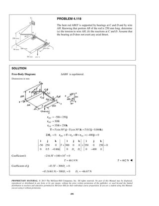 PROBLEM 4.118 
The bent rod ABEF is supported by bearings at C and D and by wire 
AH. Knowing that portion AB of the rod is 250 mm long, determine 
(a) the tension in wire AH, (b) the reactions at C and D. Assume that 
the bearing at D does not exert any axial thrust. 
SOLUTION 
Free-Body Diagram: ΔABH is equilateral. 
Dimensions in mm 
= − + 
= 
= + 
= °− ° = − 
r i j 
r i 
r i k 
T j k j k 
i j k i j k i j k 
− + + = 
− − 
PROPRIETARY MATERIAL. © 2013 The McGraw-Hill Companies, Inc. All rights reserved. No part of this Manual may be displayed, 
reproduced or distributed in any form or by any means, without the prior written permission of the publisher, or used beyond the limited 
distribution to teachers and educators permitted by McGraw-Hill for their individual course preparation. If you are a student using this Manual, 
you are using it without permission. 
490 
/ 
/ 
/ 
50 250 
300 
350 250 
(sin 30 ) (cos30 ) (0.5 0.866 ) 
H C 
D C 
F C 
T T T 
/ / 0: ( 400 ) 0 C HC D F C ΣM = r ×T + r ×D + r × − j = 
50 250 0 T 
300 0 0 350 0 250 0 
0 0.5 0.866 0 D D 
0 400 0 y z 
Coefficient i: −216.5T +100×103 = 0 
T = 461.9 N T = 462 N  
Coefficient of j: 43.3 300 0 z − T − D = 
43.3(461.9) 300 0 66.67 N z z − − D = D = − 
 