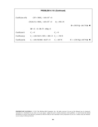 PROBLEM 4.118 (Continued) 
Coefficient of k: 25 300 140 103 0 − T + Dy − × = 
25(461.9) 300 140 103 0 505.1N − + Dy − × = Dy = 
PROPRIETARY MATERIAL. © 2013 The McGraw-Hill Companies, Inc. All rights reserved. No part of this Manual may be displayed, 
reproduced or distributed in any form or by any means, without the prior written permission of the publisher, or used beyond the limited 
distribution to teachers and educators permitted by McGraw-Hill for their individual course preparation. If you are a student using this Manual, 
you are using it without permission. 
491 
D = (505 N)j − (66.7 N)k  
ΣF = 0: C + D+ T − 400j = 0 
Coefficient i: 0 x C = 0 x C = 
Coefficient j: (461.9)0.5 505.1 400 0 336 N Cy + + − = Cy = − 
Coefficient k: (461.9)0.866 66.67 0 z C− − = 467 N z C = C = −(336 N)j + (467 N)k  
 