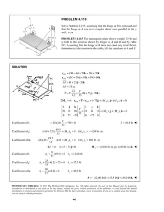 PROBLEM 4.119 
Solve Problem 4.115, assuming that the hinge at B is removed and 
that the hinge at A can exert couples about axes parallel to the y 
and z axes. 
PROBLEM 4.115 The rectangular plate shown weighs 75 lb and 
is held in the position shown by hinges at A and B and by cable 
EF. Assuming that the hinge at B does not exert any axial thrust, 
determine (a) the tension in the cable, (b) the reactions at A and B. 
= − + = + 
= × + = + 
= + − 
= 
= = + − 
r i k i k 
r i k i k 
i j k 
i j k i j k 
T 
+ + M + M = 
T − + = T = 49.5 lb  
+ + = = − ⋅ A y A y M M 
33 y y A + − = A = 
33 z A − = = 30.0 lb z A 
PROPRIETARY MATERIAL. © 2013 The McGraw-Hill Companies, Inc. All rights reserved. No part of this Manual may be displayed, 
reproduced or distributed in any form or by any means, without the prior written permission of the publisher, or used beyond the limited 
distribution to teachers and educators permitted by McGraw-Hill for their individual course preparation. If you are a student using this Manual, 
you are using it without permission. 
492 
SOLUTION 
/ 
/ 
(30 4) 20 26 20 
(0.5 38) 10 19 10 
8 25 20 
33 in. 
(8 25 20 ) 
33 
E A 
G A 
AE 
AE 
AE T 
T T 
AE 
i j k 
 
 
Σ = 0: / × + / × (−75 ) + ( ) + ( ) = 0 MA rE A T rG A j MA y j MA z k 
26 0 20 19 0 10 ( ) ( ) 0 
33 
8 25 20 0 75 0 
A y A z 
− − 
j k 
Coefficient of i: (20)(25) 750 0 
33 
Coefficient of j: 
49.5 
(160 520) ( ) 0 ( ) 1020 lb in. 
33 
Coefficient of k: 
49.5 
(26)(25) 1425 ( ) 0 ( ) 450 lb in. 
33 
− + = = ⋅ A z A z M M 
ΣF = 0: A + T − 75j = 0 (1020 lb in.) (450 lb in.) A M = − ⋅ j + ⋅ k  
Coefficient of i: 
8 
(49.5) 0 12.00 lb 
33 x x A + = A = 
Coefficient of j: 
25 
(49.5) 75 0 37.5 lb 
Coefficient of k: 
20 
(49.5) 0 
A = −(12.00 lb)i + (37.5 lb)j + (30.0 lb)k  
 