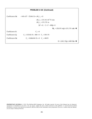 PROBLEM 4.120 (Continued) 
Coefficient of k: 140 103 25(461.9) ( ) 0 C z − × − + M = 
( ) 151.54 103 N mm 
( ) 151.5 N m 
= × ⋅ 
= ⋅ 
M 
M 
ΣF = 0: C + T − 400j = 0 
PROPRIETARY MATERIAL. © 2013 The McGraw-Hill Companies, Inc. All rights reserved. No part of this Manual may be displayed, 
reproduced or distributed in any form or by any means, without the prior written permission of the publisher, or used beyond the limited 
distribution to teachers and educators permitted by McGraw-Hill for their individual course preparation. If you are a student using this Manual, 
you are using it without permission. 
494 
C z 
C z 
(20.0 N m) (151.5 N m) CM = ⋅ j + ⋅ k  
Coefficient of i: = 0 x C 
Coefficient of j: 0.5(461.9) 400 0 169.1 N Cy + − = Cy = 
Coefficient of k: 0.866(461.9) 0 400 N z z C − = C = 
 C = (169.1 N)j + (400 N)k  
 